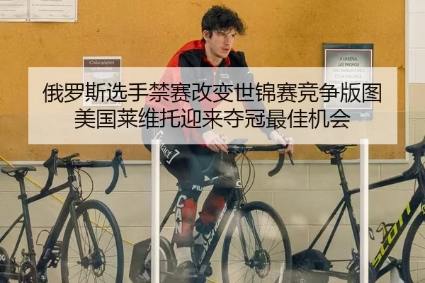 俄罗斯选手禁赛改变世锦赛竞争版图 美国莱维托迎来夺冠最佳机会