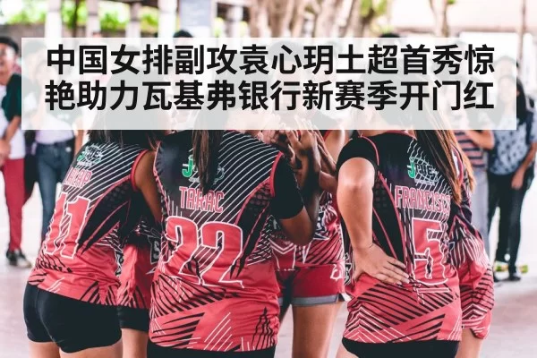 中国女排副攻袁心玥土超首秀惊艳助力瓦基弗银行新赛季开门红